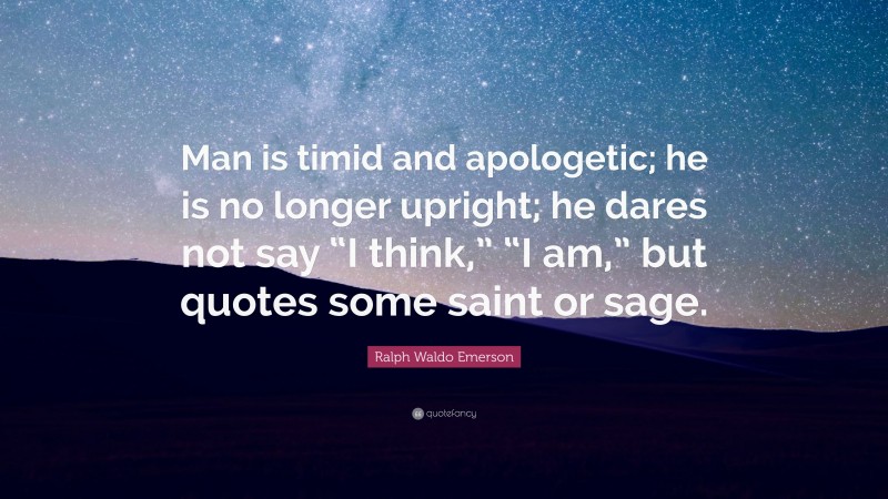 Ralph Waldo Emerson Quote: “Man is timid and apologetic; he is no longer upright; he dares not say “I think,” “I am,” but quotes some saint or sage.”