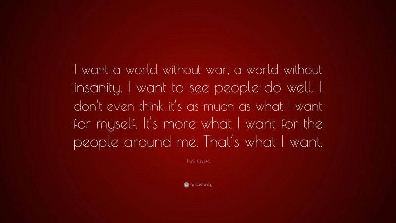 Tom Cruise Quote: “I want a world without war, a world without insanity. I want to see people do well. I don’t even think it’s as much as what I want for myself. It’s more what I want for the people around me. That’s what I want.”