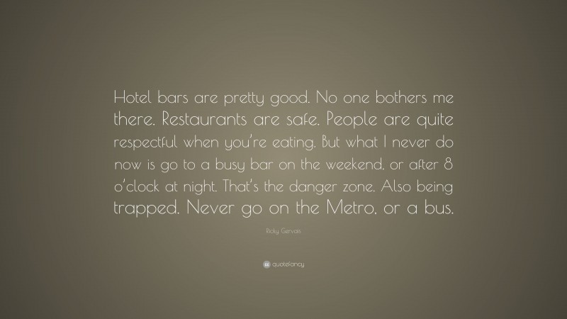 Ricky Gervais Quote: “Hotel bars are pretty good. No one bothers me there. Restaurants are safe. People are quite respectful when you’re eating. But what I never do now is go to a busy bar on the weekend, or after 8 o’clock at night. That’s the danger zone. Also being trapped. Never go on the Metro, or a bus.”