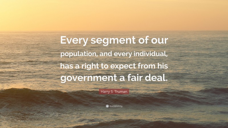 Harry S. Truman Quote: “Every segment of our population, and every individual, has a right to expect from his government a fair deal.”