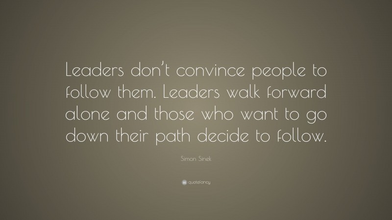 Simon Sinek Quote: “Leaders don’t convince people to follow them. Leaders walk forward alone and those who want to go down their path decide to follow.”