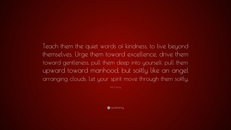 Pat Conroy Quote: “Teach them the quiet words of kindness, to live beyond themselves. Urge them toward excellence, drive them toward gentleness, pull them deep into yourself, pull them upward toward manhood, but softly like an angel arranging clouds. Let your spirit move through them softly.”