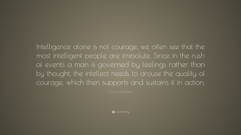 Carl von Clausewitz Quote: “Intelligence alone is not courage, we often see that the most intelligent people are irresolute. Since in the rush of events a man is governed by feelings rather than by thought, the intellect needs to arouse the quality of courage, which then supports and sustains it in action.”