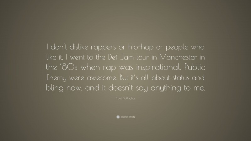 Noel Gallagher Quote: “I don’t dislike rappers or hip-hop or people who like it. I went to the Def Jam tour in Manchester in the ’80s when rap was inspirational. Public Enemy were awesome. But it’s all about status and bling now, and it doesn’t say anything to me.”