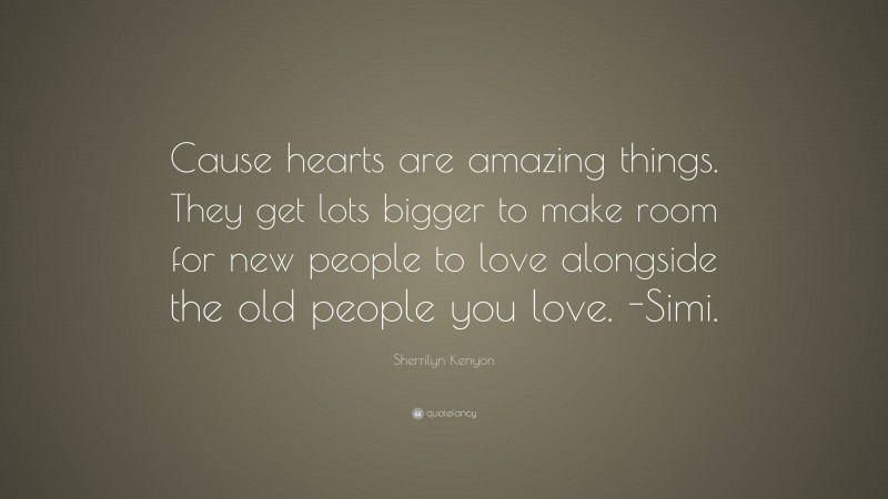 Sherrilyn Kenyon Quote: “Cause hearts are amazing things. They get lots bigger to make room for new people to love alongside the old people you love. -Simi.”