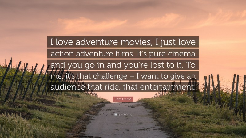Tom Cruise Quote: “I love adventure movies, I just love action adventure films. It’s pure cinema and you go in and you’re lost to it. To me, it’s that challenge – I want to give an audience that ride, that entertainment.”