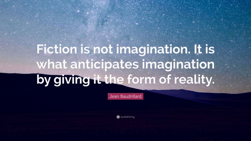 Jean Baudrillard Quote: “Fiction is not imagination. It is what anticipates imagination by giving it the form of reality.”