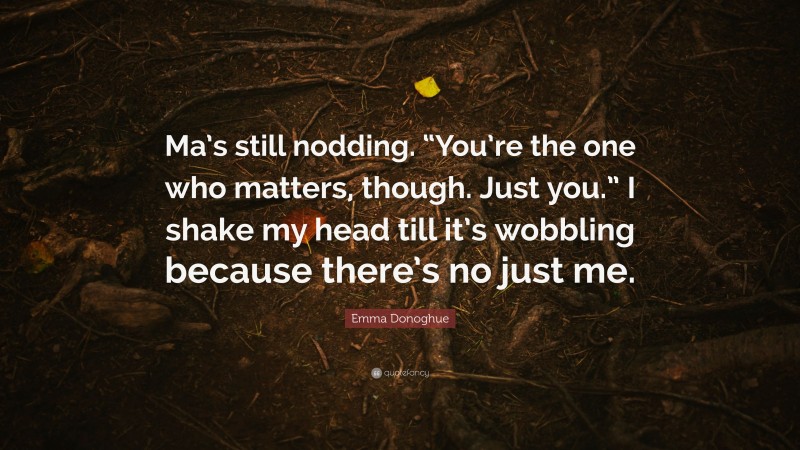 Emma Donoghue Quote: “Ma’s still nodding. “You’re the one who matters, though. Just you.” I shake my head till it’s wobbling because there’s no just me.”