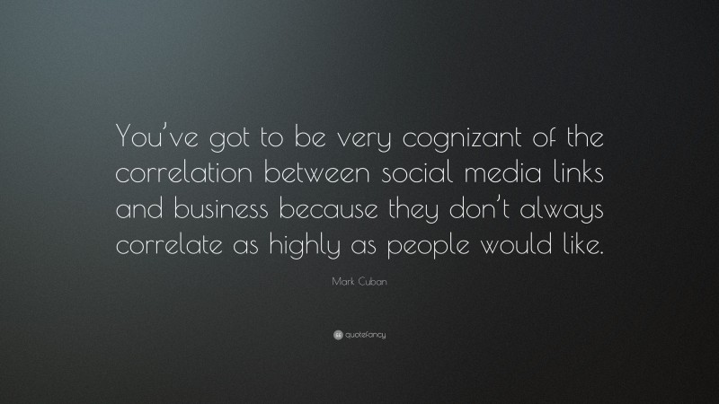 Mark Cuban Quote: “You’ve got to be very cognizant of the correlation between social media links and business because they don’t always correlate as highly as people would like.”
