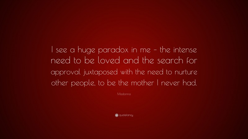 Madonna Quote: “I see a huge paradox in me – the intense need to be loved and the search for approval juxtaposed with the need to nurture other people, to be the mother I never had.”