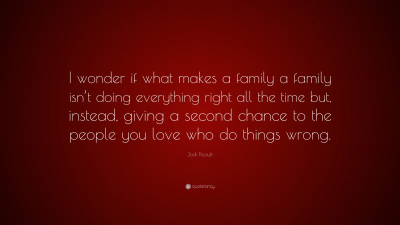 Jodi Picoult Quote: “I wonder if what makes a family a family isn’t doing everything right all the time but, instead, giving a second chance to the people you love who do things wrong.”