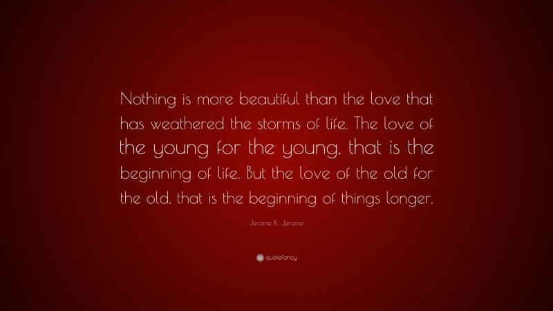 Jerome K. Jerome Quote: “Nothing is more beautiful than the love that has weathered the storms of life. The love of the young for the young, that is the beginning of life. But the love of the old for the old, that is the beginning of things longer.”