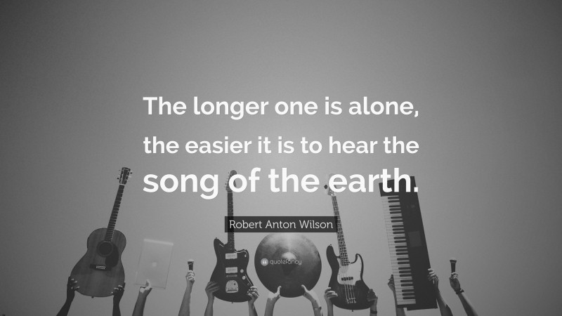 Robert Anton Wilson Quote: “The longer one is alone, the easier it is to hear the song of the earth.”