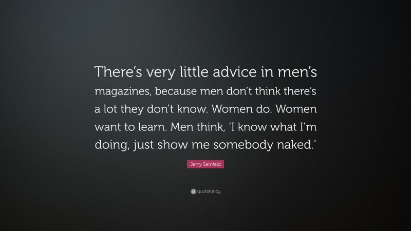 Jerry Seinfeld Quote: “There’s very little advice in men’s magazines, because men don’t think there’s a lot they don’t know. Women do. Women want to learn. Men think, ‘I know what I’m doing, just show me somebody naked.’”