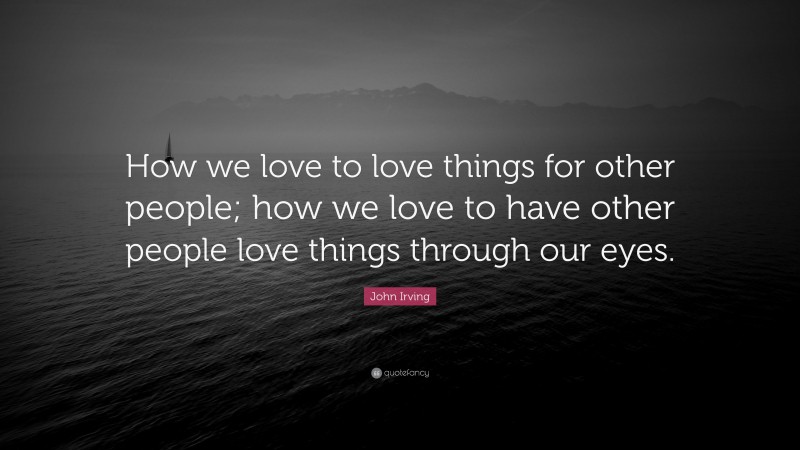 John Irving Quote: “How we love to love things for other people; how we love to have other people love things through our eyes.”