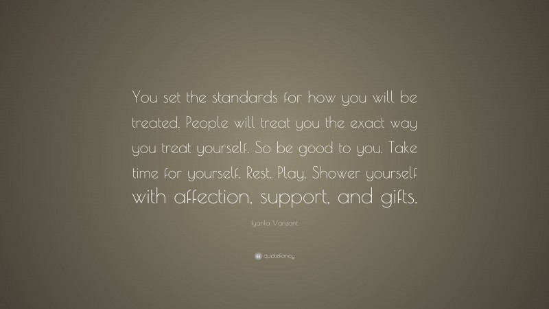 Iyanla Vanzant Quote: “You set the standards for how you will be treated. People will treat you the exact way you treat yourself. So be good to you. Take time for yourself. Rest. Play. Shower yourself with affection, support, and gifts.”