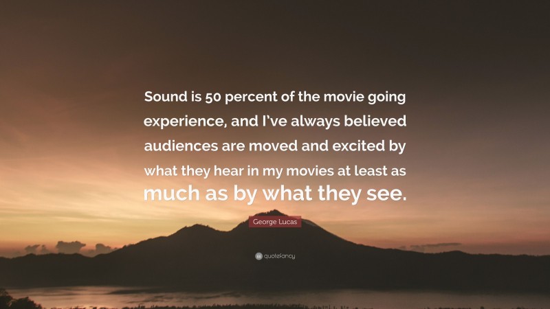 George Lucas Quote: “Sound is 50 percent of the movie going experience, and I’ve always believed audiences are moved and excited by what they hear in my movies at least as much as by what they see.”