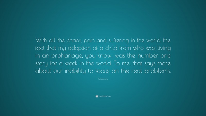 Madonna Quote: “With all the chaos, pain and suffering in the world, the fact that my adoption of a child from who was living in an orphanage, you know, was the number one story for a week in the world. To me, that says more about our inability to focus on the real problems.”