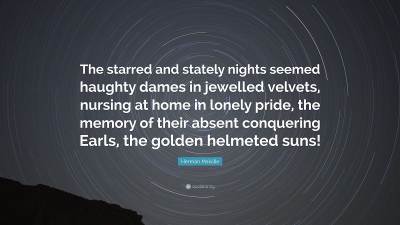 Herman Melville Quote: “The starred and stately nights seemed haughty dames in jewelled velvets, nursing at home in lonely pride, the memory of their absent conquering Earls, the golden helmeted suns!”