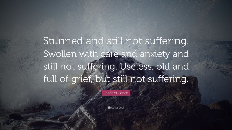 Leonard Cohen Quote: “Stunned and still not suffering. Swollen with care and anxiety and still not suffering. Useless, old and full of grief, but still not suffering.”