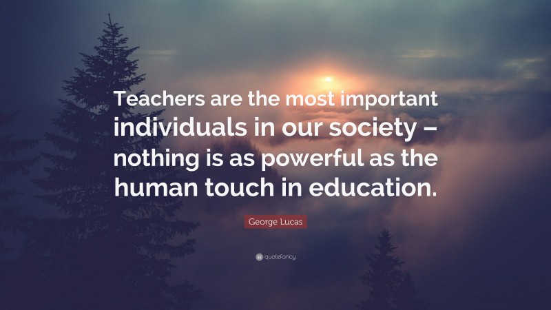 George Lucas Quote: “Teachers are the most important individuals in our society – nothing is as powerful as the human touch in education.”