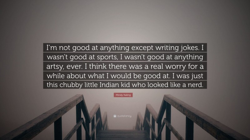 Mindy Kaling Quote: “I’m not good at anything except writing jokes. I wasn’t good at sports, I wasn’t good at anything artsy, ever. I think there was a real worry for a while about what I would be good at. I was just this chubby little Indian kid who looked like a nerd.”