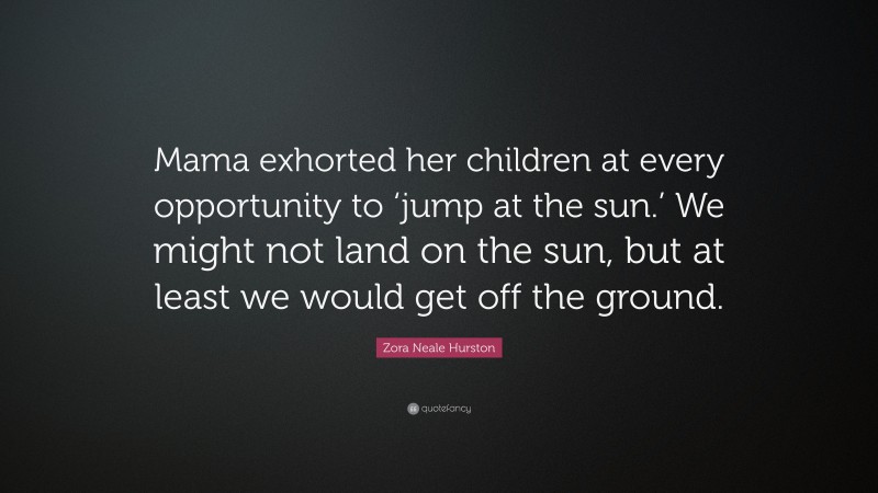 Zora Neale Hurston Quote: “Mama exhorted her children at every opportunity to ‘jump at the sun.’ We might not land on the sun, but at least we would get off the ground.”