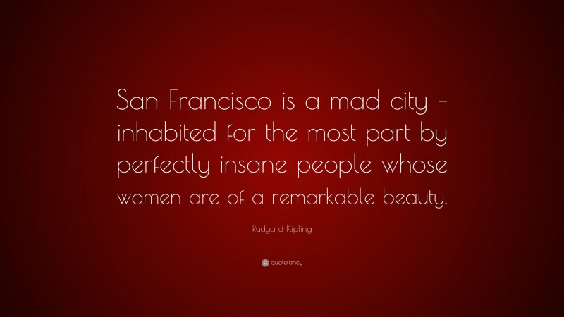 Rudyard Kipling Quote: “San Francisco is a mad city – inhabited for the most part by perfectly insane people whose women are of a remarkable beauty.”