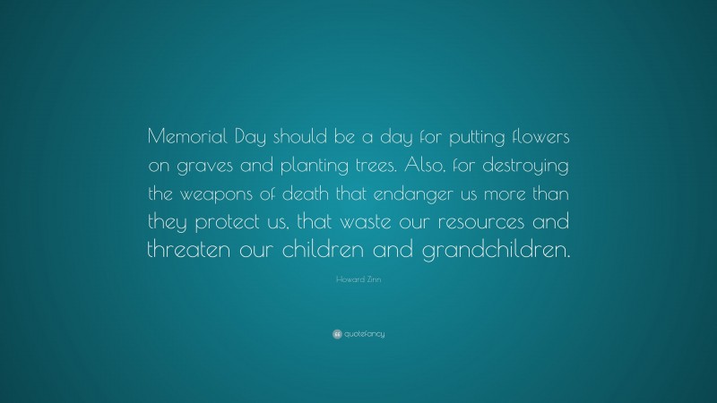 Howard Zinn Quote: “Memorial Day should be a day for putting flowers on graves and planting trees. Also, for destroying the weapons of death that endanger us more than they protect us, that waste our resources and threaten our children and grandchildren.”