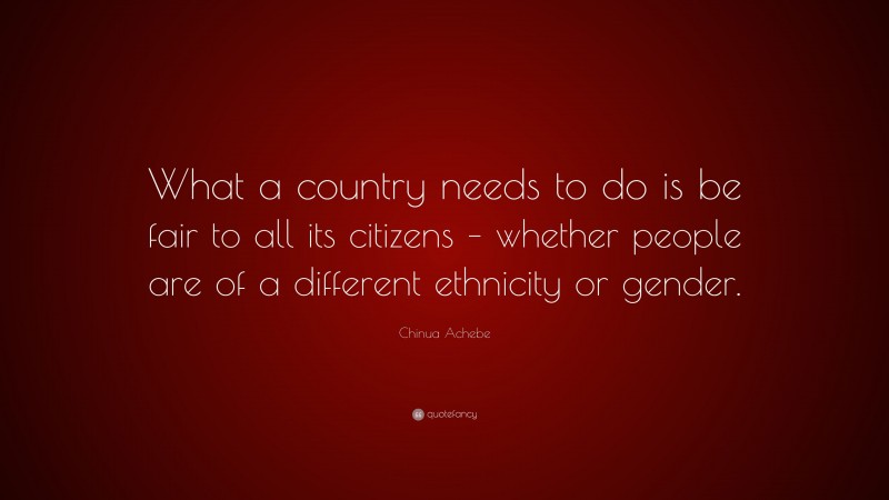 Chinua Achebe Quote: “What a country needs to do is be fair to all its citizens – whether people are of a different ethnicity or gender.”