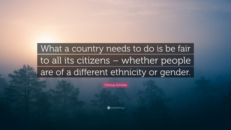 Chinua Achebe Quote: “What a country needs to do is be fair to all its citizens – whether people are of a different ethnicity or gender.”