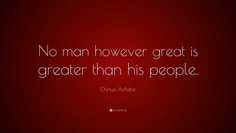 Chinua Achebe Quote: “No man however great is greater than his people.”