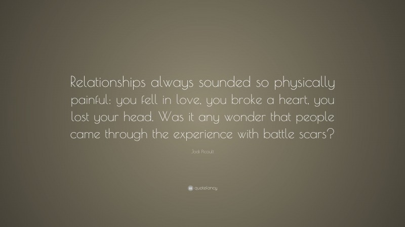 Jodi Picoult Quote: “Relationships always sounded so physically painful: you fell in love, you broke a heart, you lost your head. Was it any wonder that people came through the experience with battle scars?”