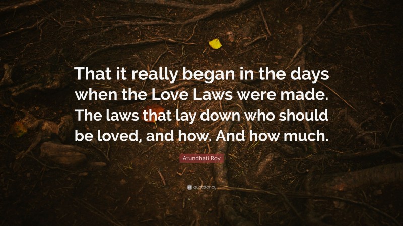 Arundhati Roy Quote: “That it really began in the days when the Love Laws were made. The laws that lay down who should be loved, and how. And how much.”