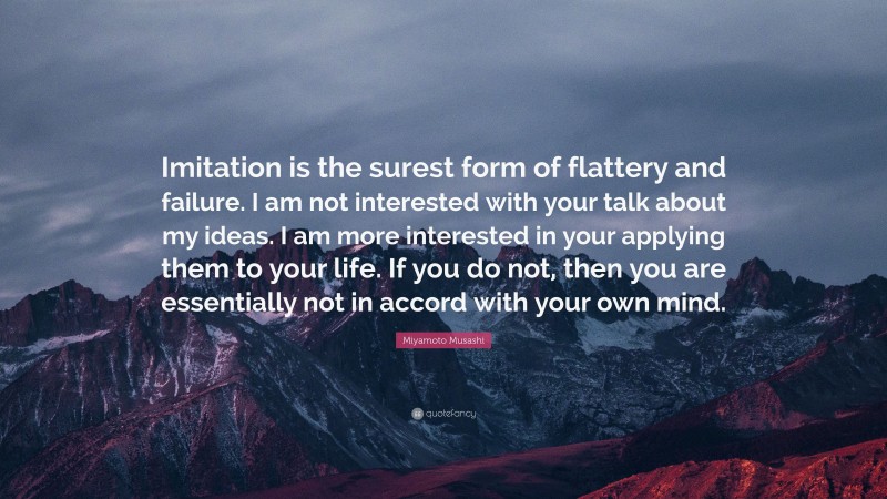 Miyamoto Musashi Quote: “Imitation is the surest form of flattery and failure. I am not interested with your talk about my ideas. I am more interested in your applying them to your life. If you do not, then you are essentially not in accord with your own mind.”