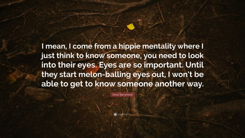 Drew Barrymore Quote: “I mean, I come from a hippie mentality where I just think to know someone, you need to look into their eyes. Eyes are so important. Until they start melon-balling eyes out, I won’t be able to get to know someone another way.”