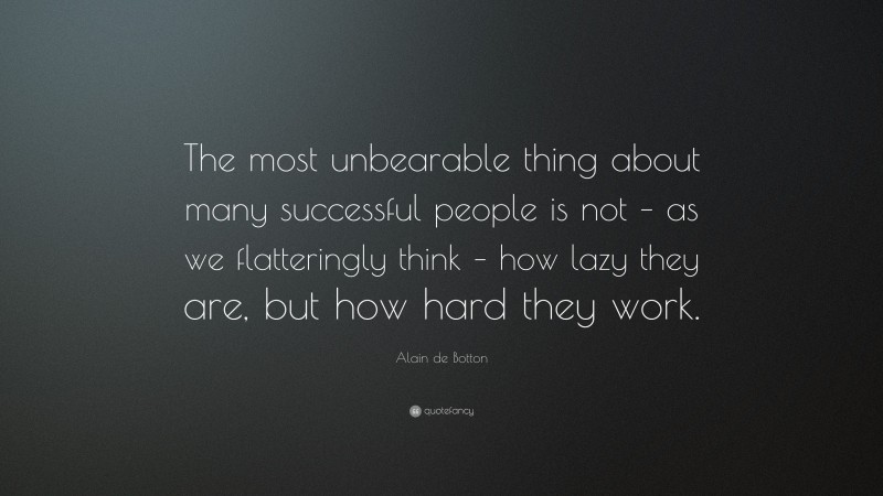 Alain de Botton Quote: “The most unbearable thing about many successful people is not – as we flatteringly think – how lazy they are, but how hard they work.”