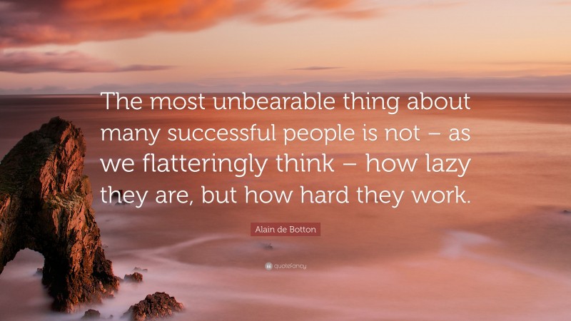 Alain de Botton Quote: “The most unbearable thing about many successful people is not – as we flatteringly think – how lazy they are, but how hard they work.”