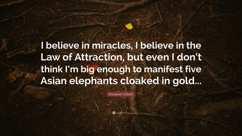 Elizabeth Gilbert Quote: “I believe in miracles, I believe in the Law of Attraction, but even I don’t think I’m big enough to manifest five Asian elephants cloaked in gold...”
