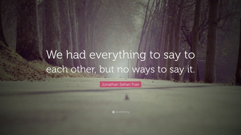 Jonathan Safran Foer Quote: “We had everything to say to each other, but no ways to say it.”