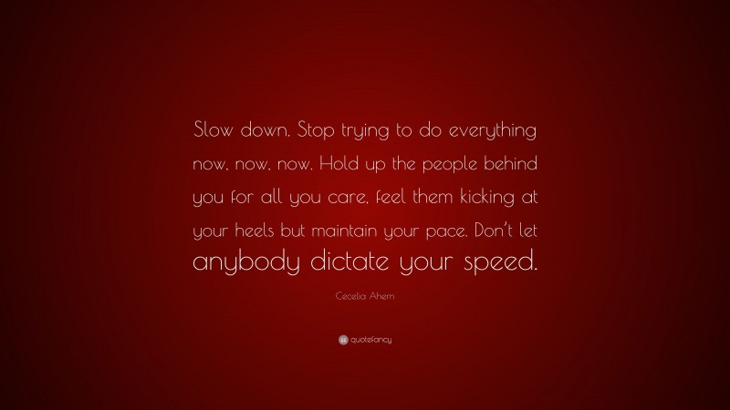 Cecelia Ahern Quote: “Slow down. Stop trying to do everything now, now, now. Hold up the people behind you for all you care, feel them kicking at your heels but maintain your pace. Don’t let anybody dictate your speed.”