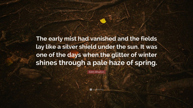 Edith Wharton Quote: “The early mist had vanished and the fields lay like a silver shield under the sun. It was one of the days when the glitter of winter shines through a pale haze of spring.”
