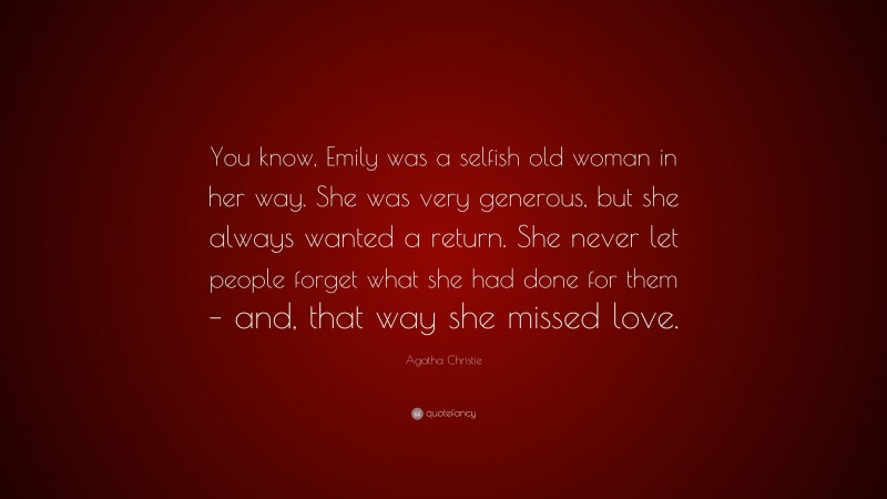 Agatha Christie Quote: “You know, Emily was a selfish old woman in her way. She was very generous, but she always wanted a return. She never let people forget what she had done for them – and, that way she missed love.”