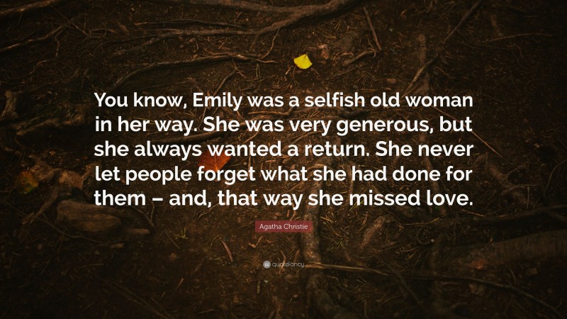 Agatha Christie Quote: “You know, Emily was a selfish old woman in her way. She was very generous, but she always wanted a return. She never let people forget what she had done for them – and, that way she missed love.”