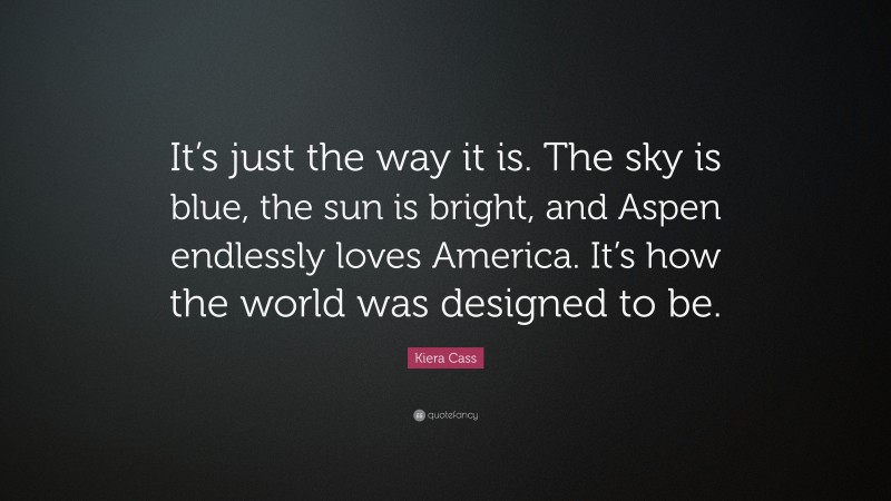 Kiera Cass Quote: “It’s just the way it is. The sky is blue, the sun is bright, and Aspen endlessly loves America. It’s how the world was designed to be.”