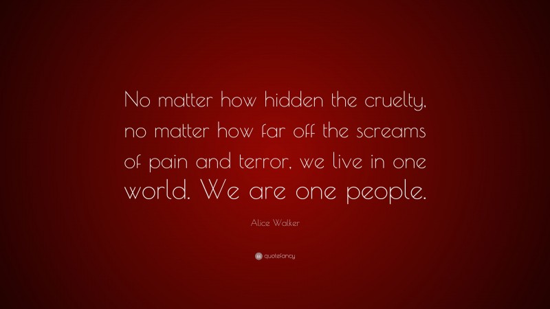 Alice Walker Quote: “No matter how hidden the cruelty, no matter how far off the screams of pain and terror, we live in one world. We are one people.”