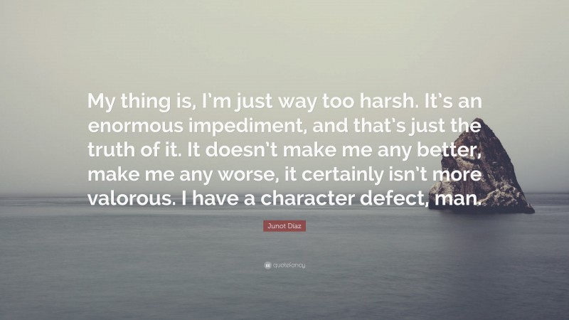 Junot Díaz Quote: “My thing is, I’m just way too harsh. It’s an enormous impediment, and that’s just the truth of it. It doesn’t make me any better, make me any worse, it certainly isn’t more valorous. I have a character defect, man.”