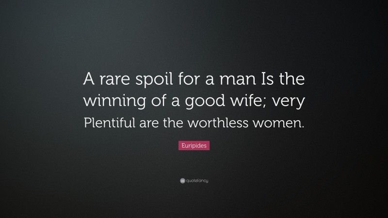 Euripides Quote: “A rare spoil for a man Is the winning of a good wife; very Plentiful are the worthless women.”