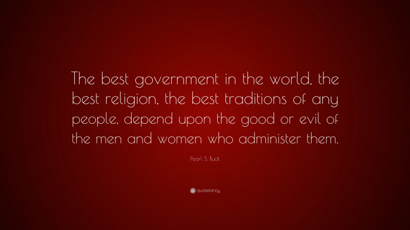Pearl S. Buck Quote: “The best government in the world, the best religion, the best traditions of any people, depend upon the good or evil of the men and women who administer them.”