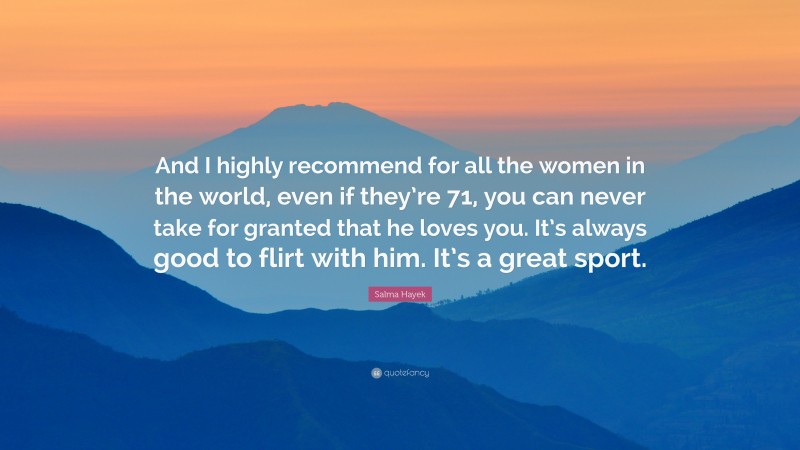 Salma Hayek Quote: “And I highly recommend for all the women in the world, even if they’re 71, you can never take for granted that he loves you. It’s always good to flirt with him. It’s a great sport.”